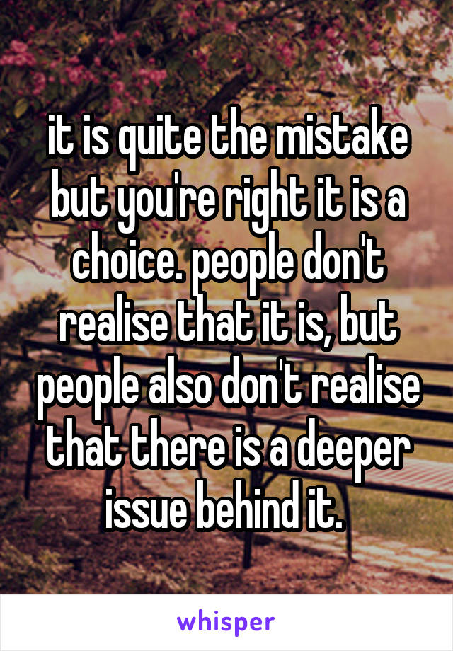 it is quite the mistake but you're right it is a choice. people don't realise that it is, but people also don't realise that there is a deeper issue behind it. 