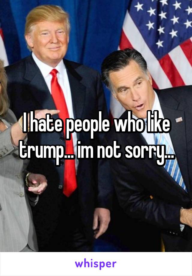 I hate people who like trump... im not sorry...