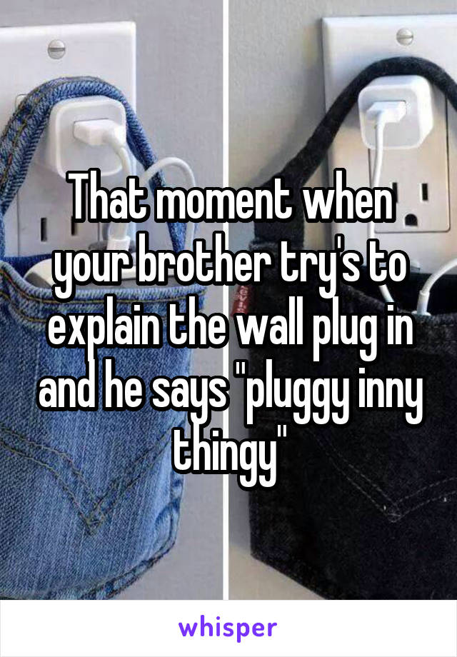 That moment when your brother try's to explain the wall plug in and he says "pluggy inny thingy"