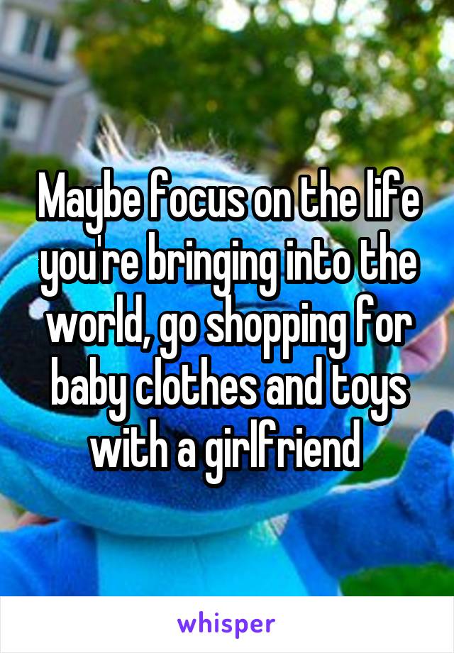 Maybe focus on the life you're bringing into the world, go shopping for baby clothes and toys with a girlfriend 