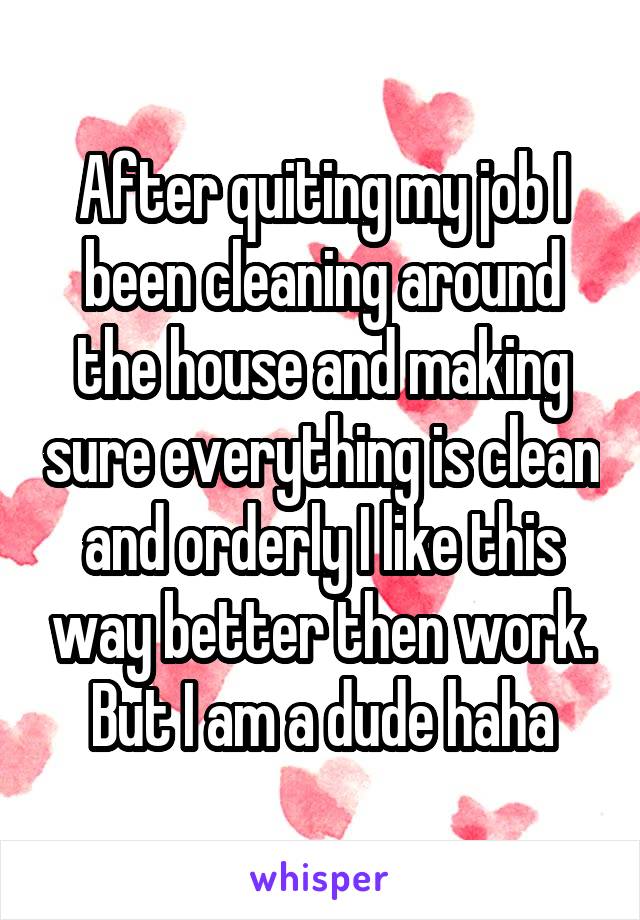 After quiting my job I been cleaning around the house and making sure everything is clean and orderly I like this way better then work. But I am a dude haha