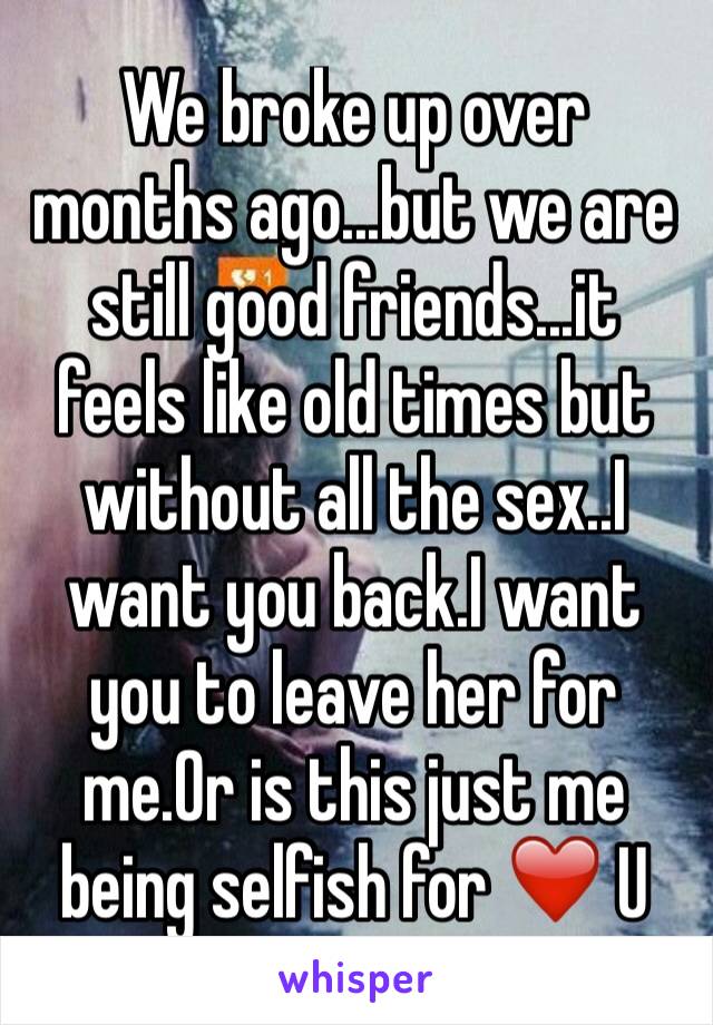 We broke up over months ago...but we are still good friends...it feels like old times but without all the sex..I want you back.I want you to leave her for me.Or is this just me being selfish for ❤️ U