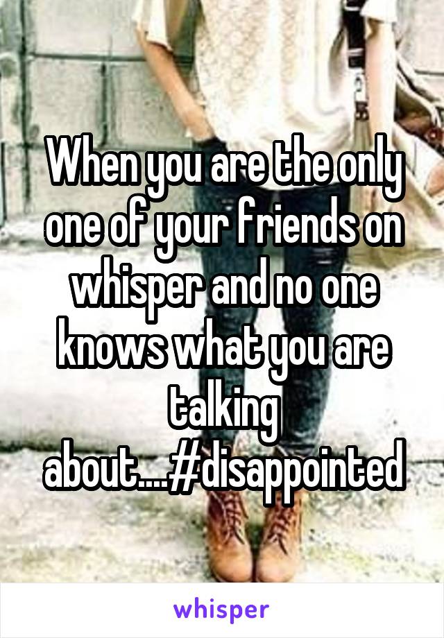 When you are the only one of your friends on whisper and no one knows what you are talking about....#disappointed