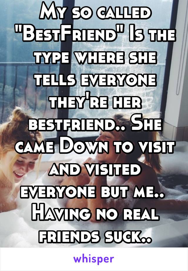 My so called "BestFriend" Is the type where she tells everyone they're her bestfriend.. She came Down to visit and visited everyone but me.. 
Having no real friends suck..
