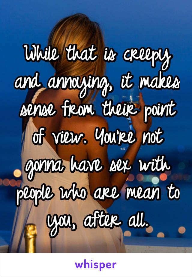 While that is creepy and annoying, it makes sense from their point of view. You're not gonna have sex with people who are mean to you, after all.