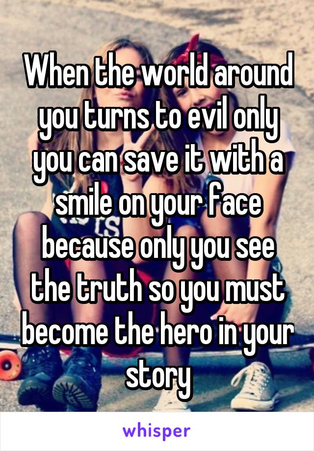 When the world around you turns to evil only you can save it with a smile on your face because only you see the truth so you must become the hero in your story