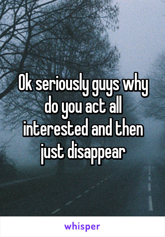 Ok seriously guys why do you act all interested and then just disappear