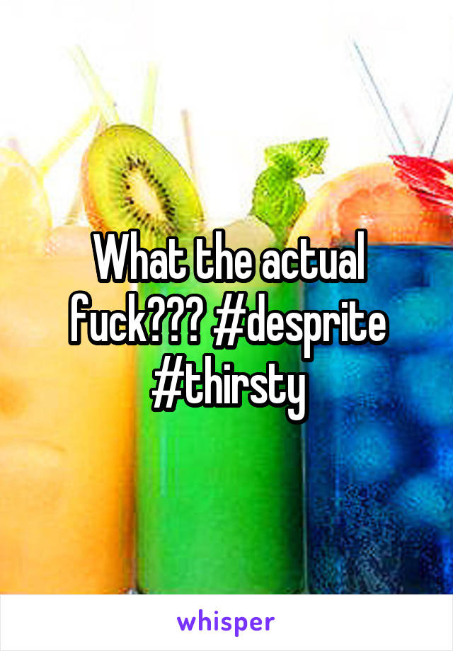 What the actual fuck??? #desprite #thirsty
