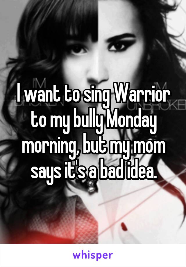 I want to sing Warrior to my bully Monday morning, but my mom says it's a bad idea.
