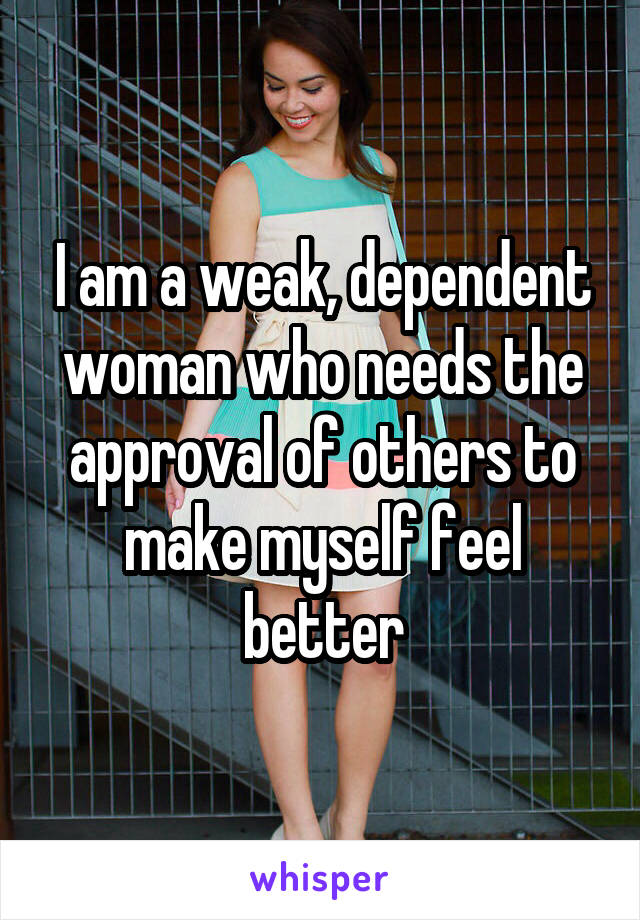 I am a weak, dependent woman who needs the approval of others to make myself feel better