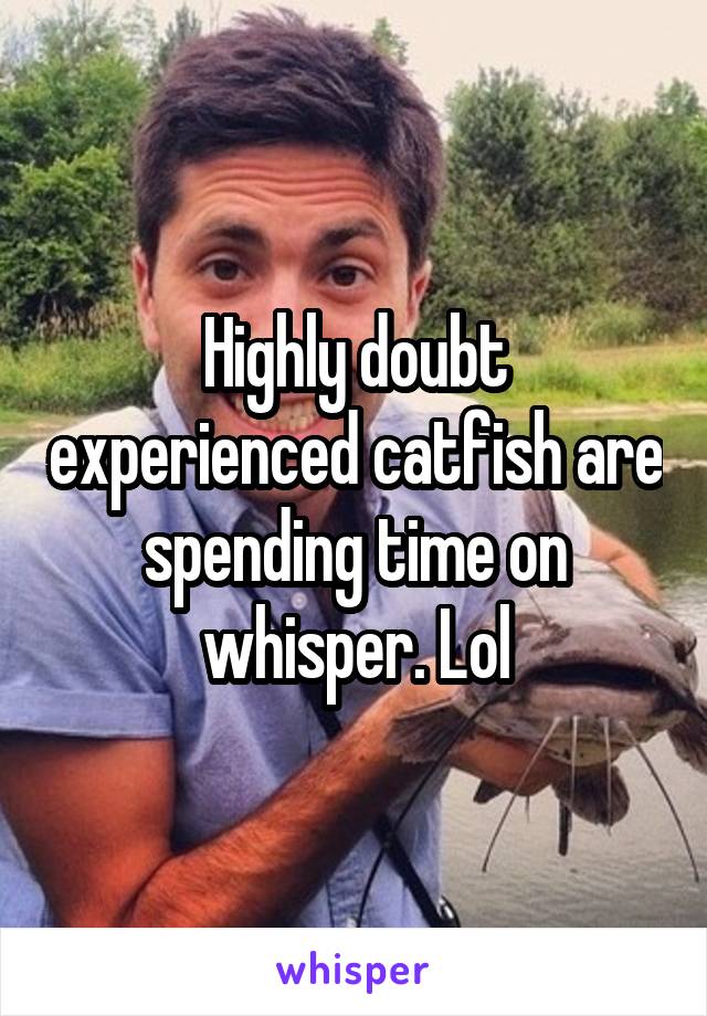 Highly doubt experienced catfish are spending time on whisper. Lol