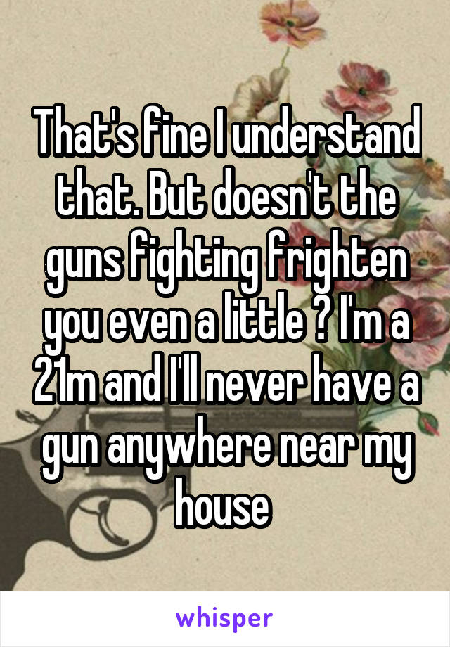 That's fine I understand that. But doesn't the guns fighting frighten you even a little ? I'm a 21m and I'll never have a gun anywhere near my house 