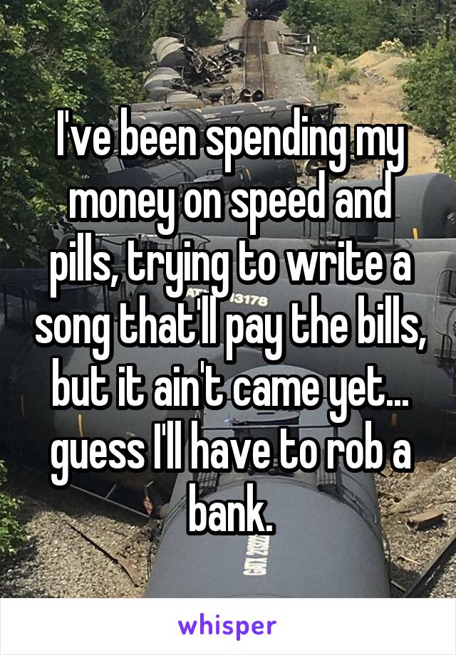 I've been spending my money on speed and pills, trying to write a song that'll pay the bills, but it ain't came yet... guess I'll have to rob a bank.