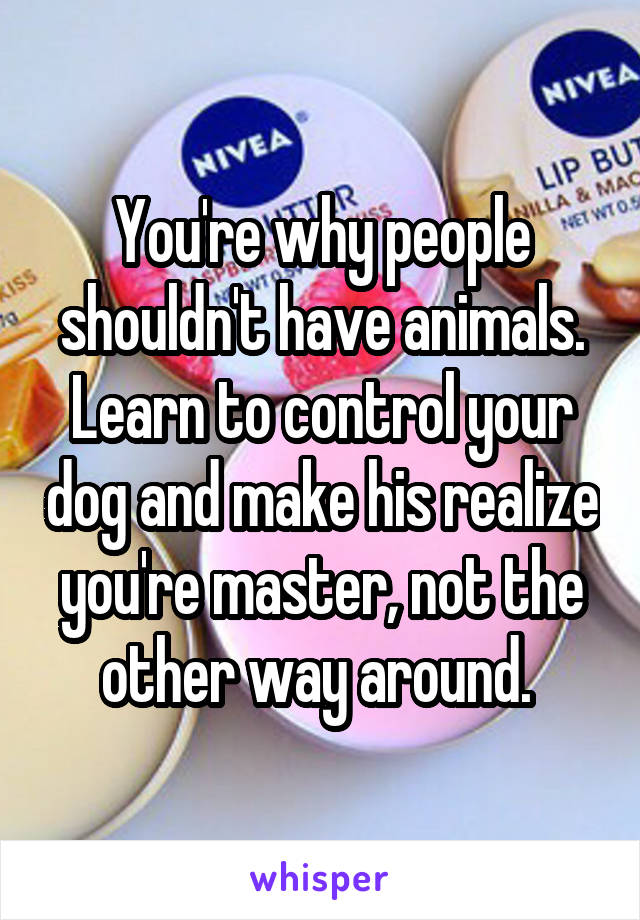 You're why people shouldn't have animals. Learn to control your dog and make his realize you're master, not the other way around. 