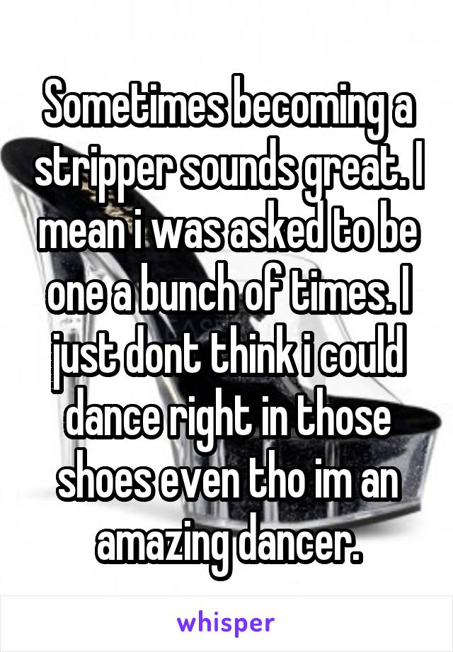 Sometimes becoming a stripper sounds great. I mean i was asked to be one a bunch of times. I just dont think i could dance right in those shoes even tho im an amazing dancer.