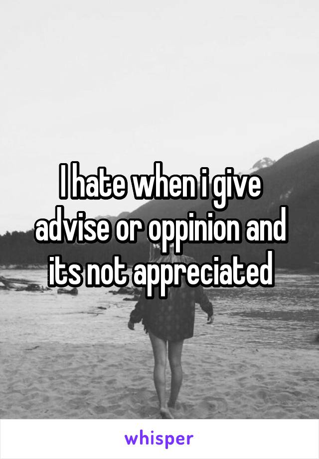 I hate when i give advise or oppinion and its not appreciated