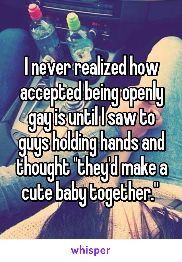 I never realized how accepted being openly gay is until I saw to guys holding hands and thought "they'd make a cute baby together." 