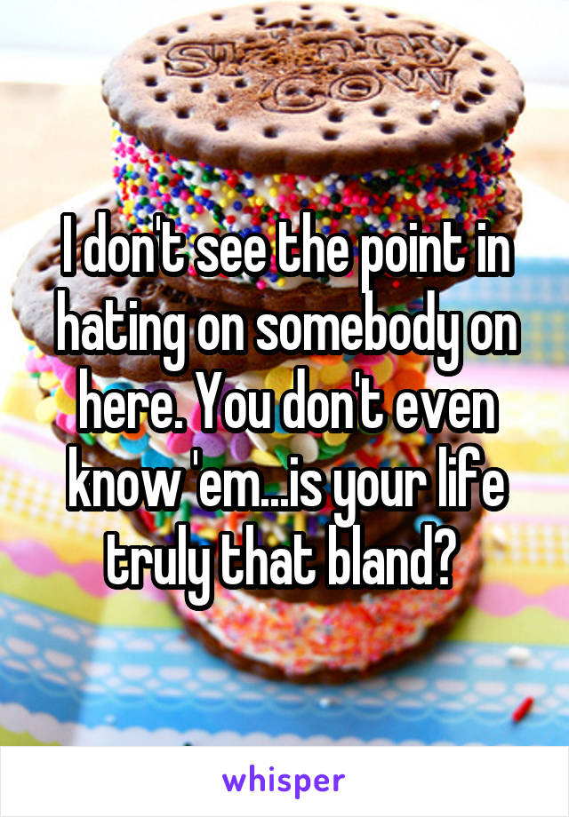 I don't see the point in hating on somebody on here. You don't even know 'em...is your life truly that bland? 