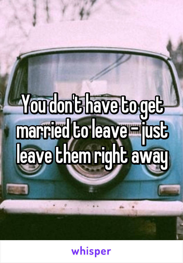 You don't have to get married to leave - just leave them right away