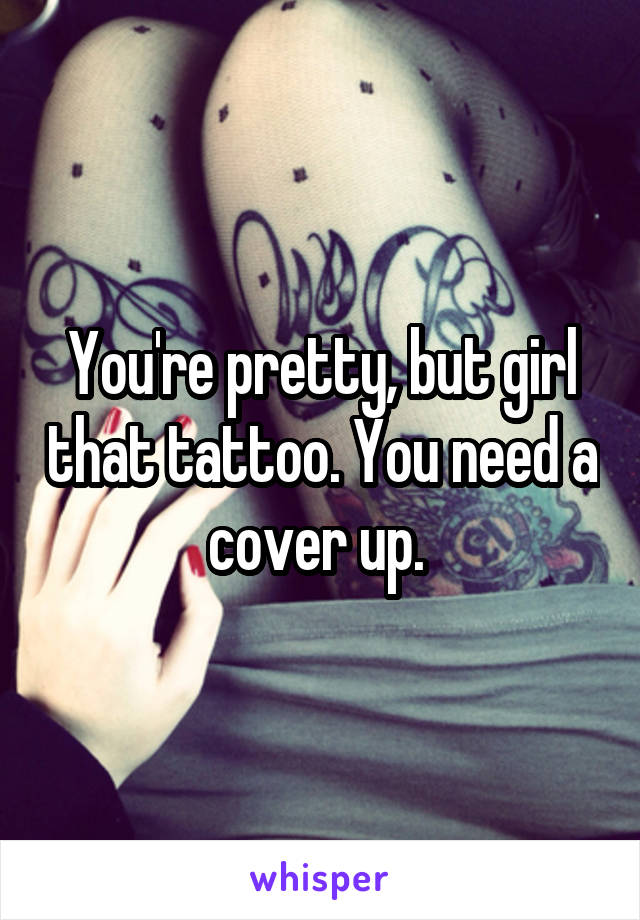 You're pretty, but girl that tattoo. You need a cover up. 