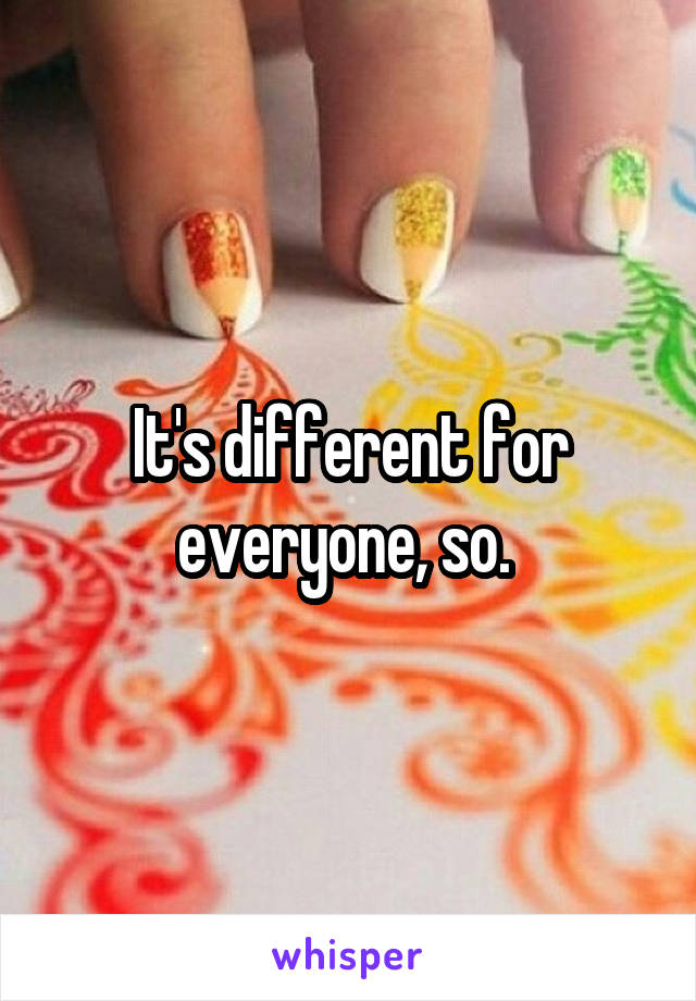 It's different for everyone, so. 