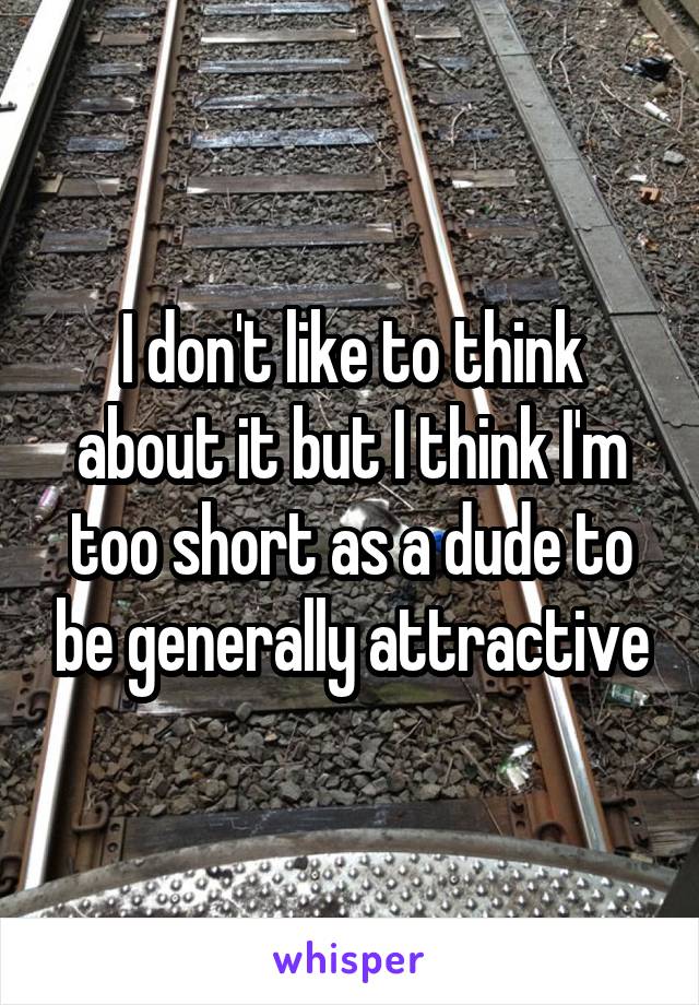 I don't like to think about it but I think I'm too short as a dude to be generally attractive