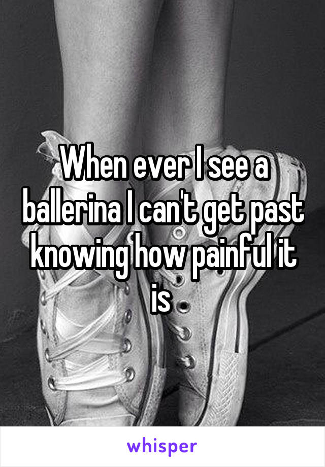 When ever I see a ballerina I can't get past knowing how painful it is 