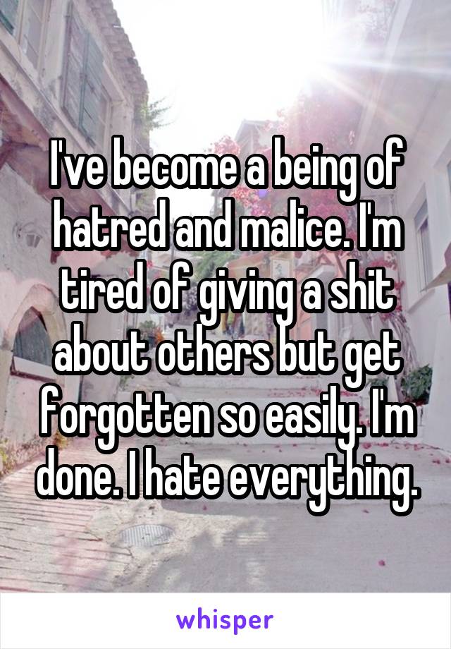 I've become a being of hatred and malice. I'm tired of giving a shit about others but get forgotten so easily. I'm done. I hate everything.