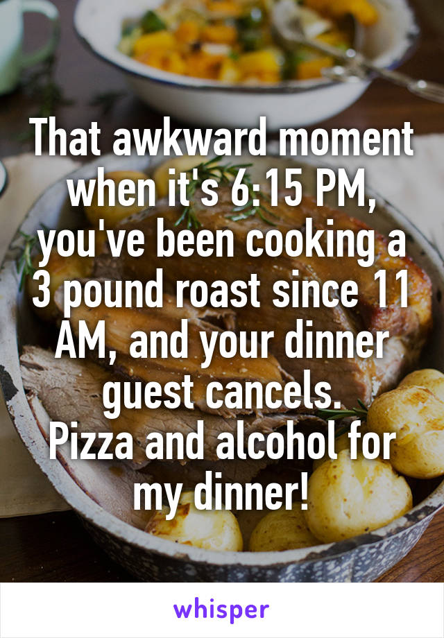 That awkward moment when it's 6:15 PM, you've been cooking a 3 pound roast since 11 AM, and your dinner guest cancels.
Pizza and alcohol for my dinner!