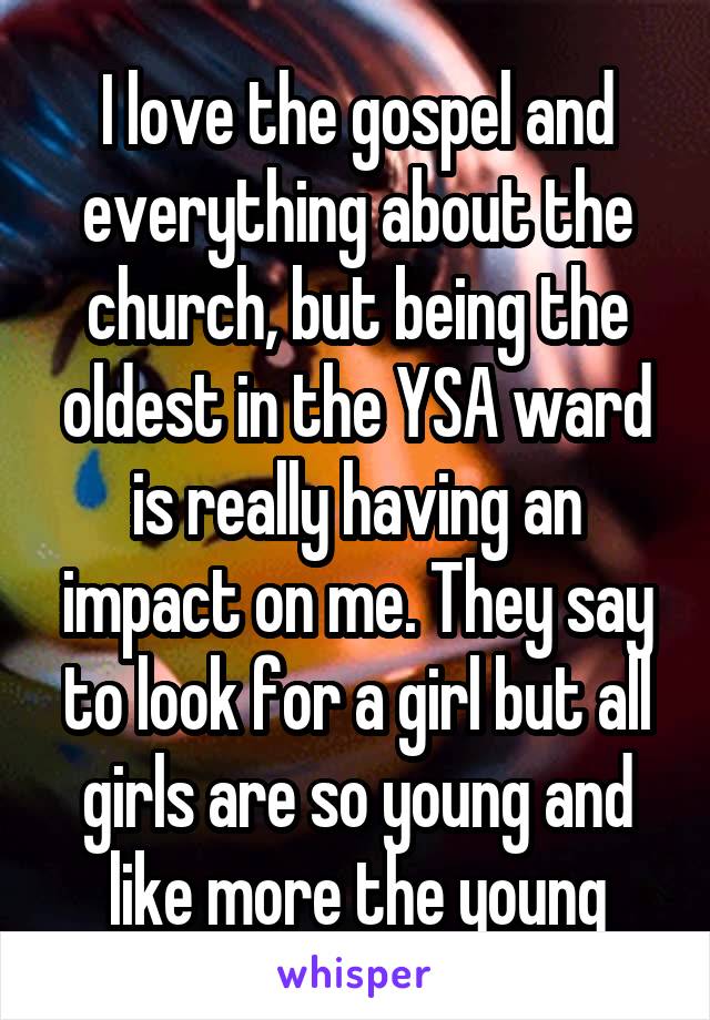 I love the gospel and everything about the church, but being the oldest in the YSA ward is really having an impact on me. They say to look for a girl but all girls are so young and like more the young