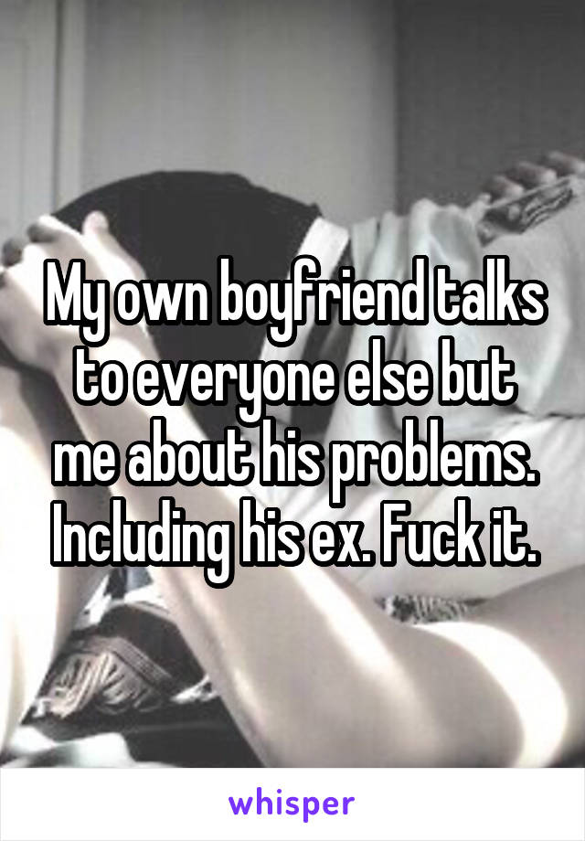 My own boyfriend talks to everyone else but me about his problems. Including his ex. Fuck it.