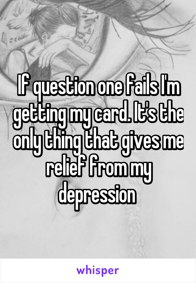 If question one fails I'm getting my card. It's the only thing that gives me relief from my depression 