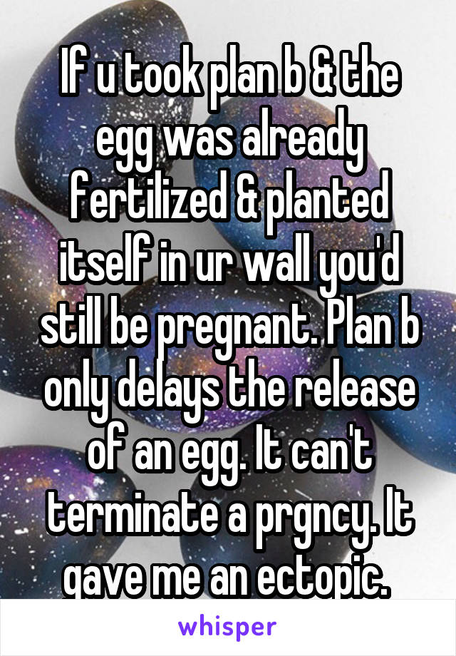 If u took plan b & the egg was already fertilized & planted itself in ur wall you'd still be pregnant. Plan b only delays the release of an egg. It can't terminate a prgncy. It gave me an ectopic. 