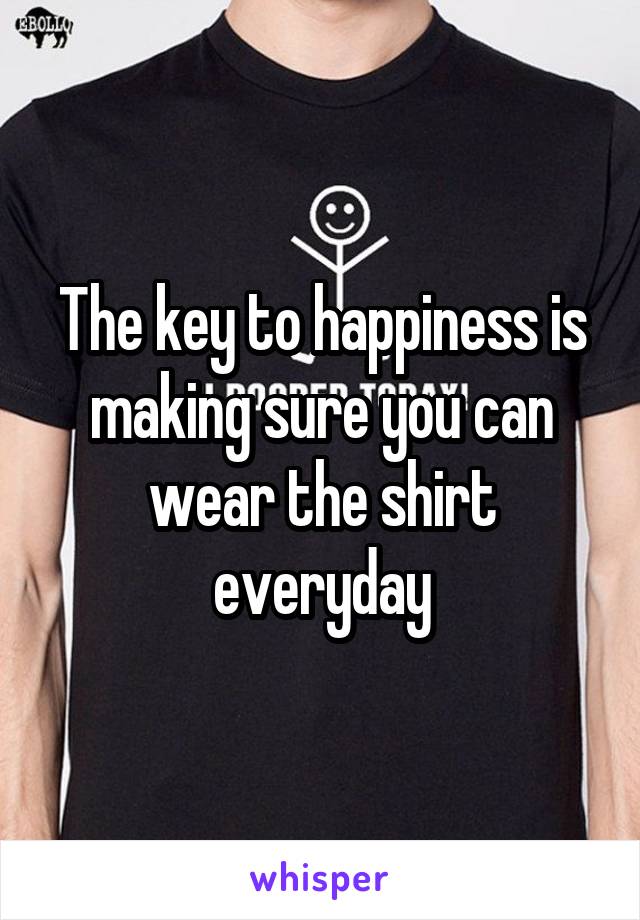 The key to happiness is making sure you can wear the shirt everyday