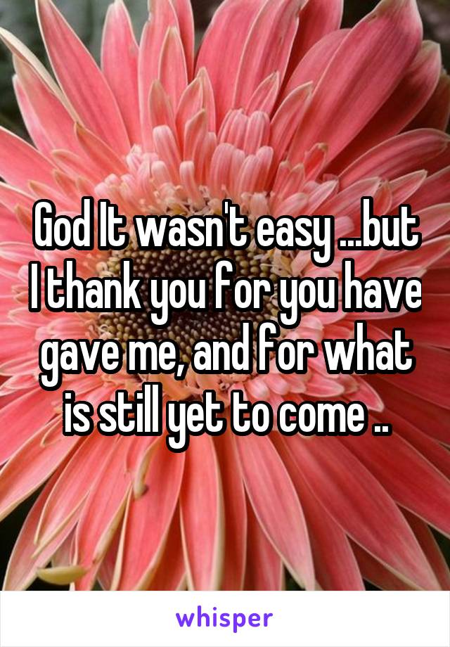 God It wasn't easy ...but I thank you for you have gave me, and for what is still yet to come ..