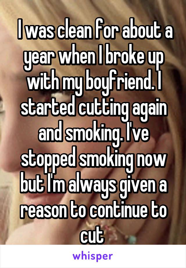  I was clean for about a year when I broke up with my boyfriend. I started cutting again and smoking. I've stopped smoking now but I'm always given a reason to continue to cut 
