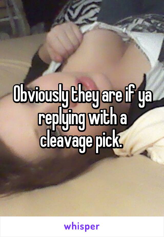 Obviously they are if ya replying with a cleavage pick. 