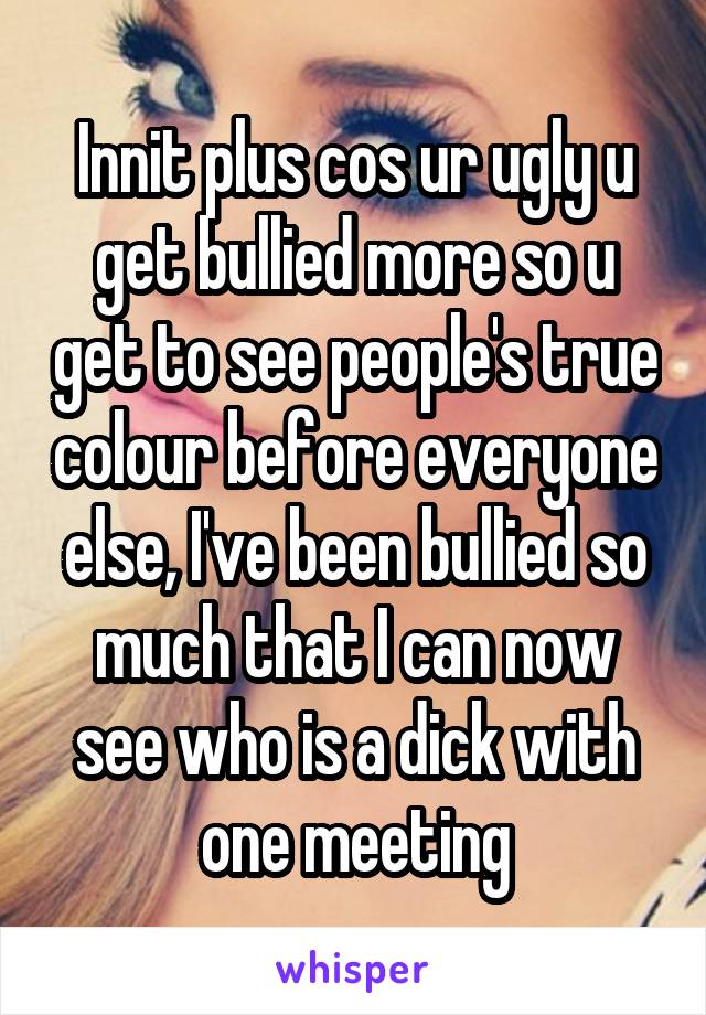 Innit plus cos ur ugly u get bullied more so u get to see people's true colour before everyone else, I've been bullied so much that I can now see who is a dick with one meeting
