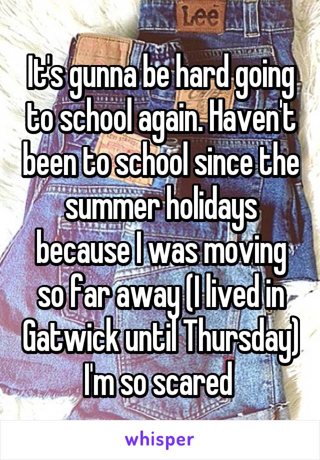 It's gunna be hard going to school again. Haven't been to school since the summer holidays because I was moving so far away (I lived in Gatwick until Thursday) I'm so scared 