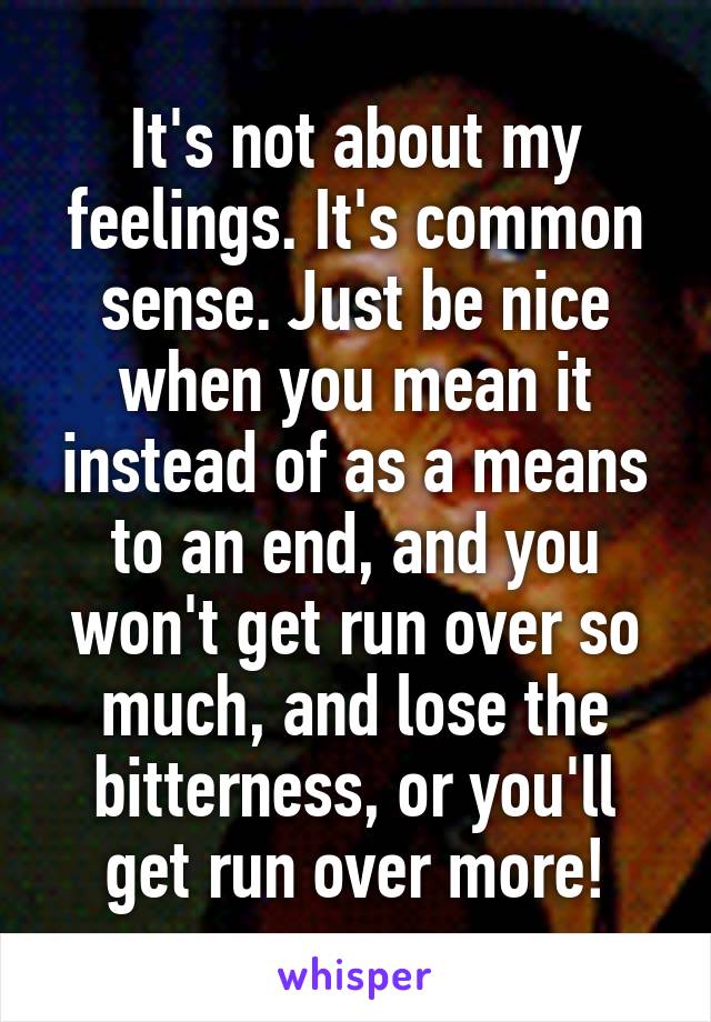 It's not about my feelings. It's common sense. Just be nice when you mean it instead of as a means to an end, and you won't get run over so much, and lose the bitterness, or you'll get run over more!