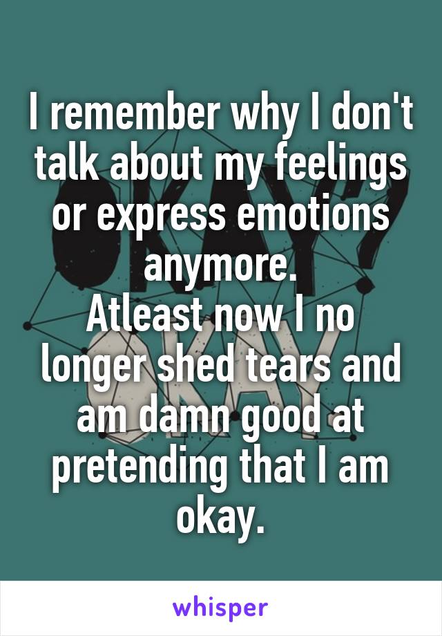 I remember why I don't talk about my feelings or express emotions anymore.
Atleast now I no longer shed tears and am damn good at pretending that I am okay.