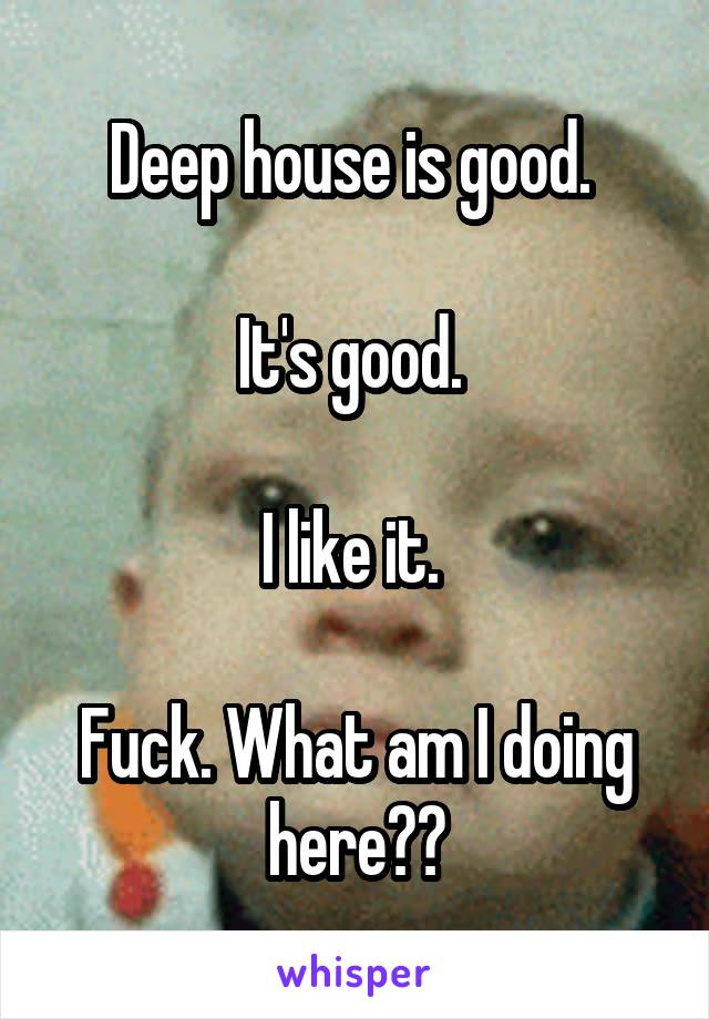 Deep house is good. 

It's good. 

I like it. 

Fuck. What am I doing here??