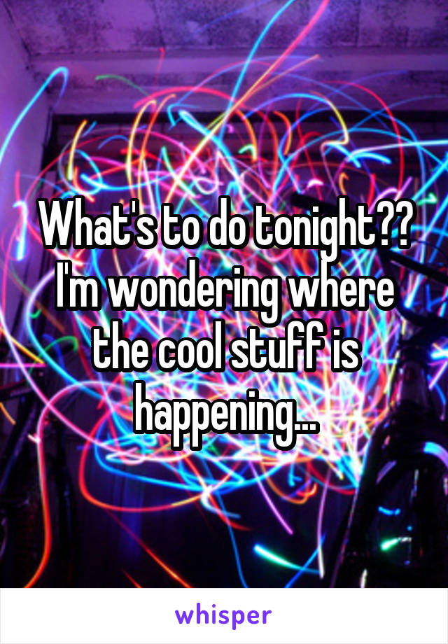 What's to do tonight??
I'm wondering where the cool stuff is happening...