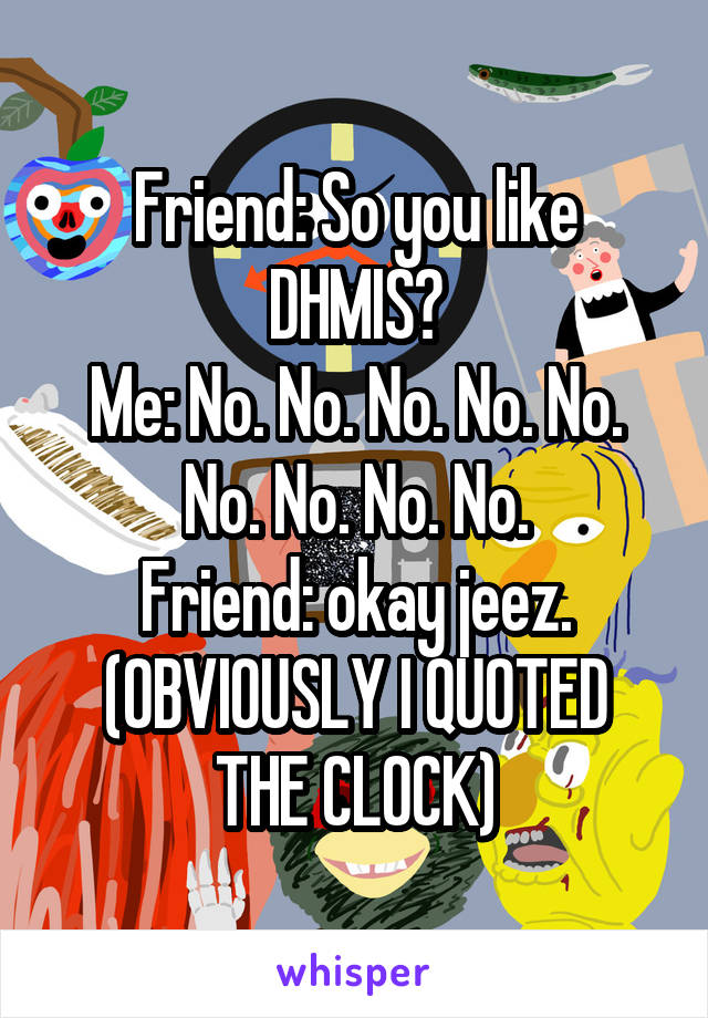 Friend: So you like DHMIS?
Me: No. No. No. No. No. No. No. No. No.
Friend: okay jeez.
(OBVIOUSLY I QUOTED THE CLOCK)