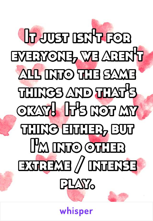 It just isn't for everyone, we aren't all into the same things and that's okay!  It's not my thing either, but I'm into other extreme / intense play.