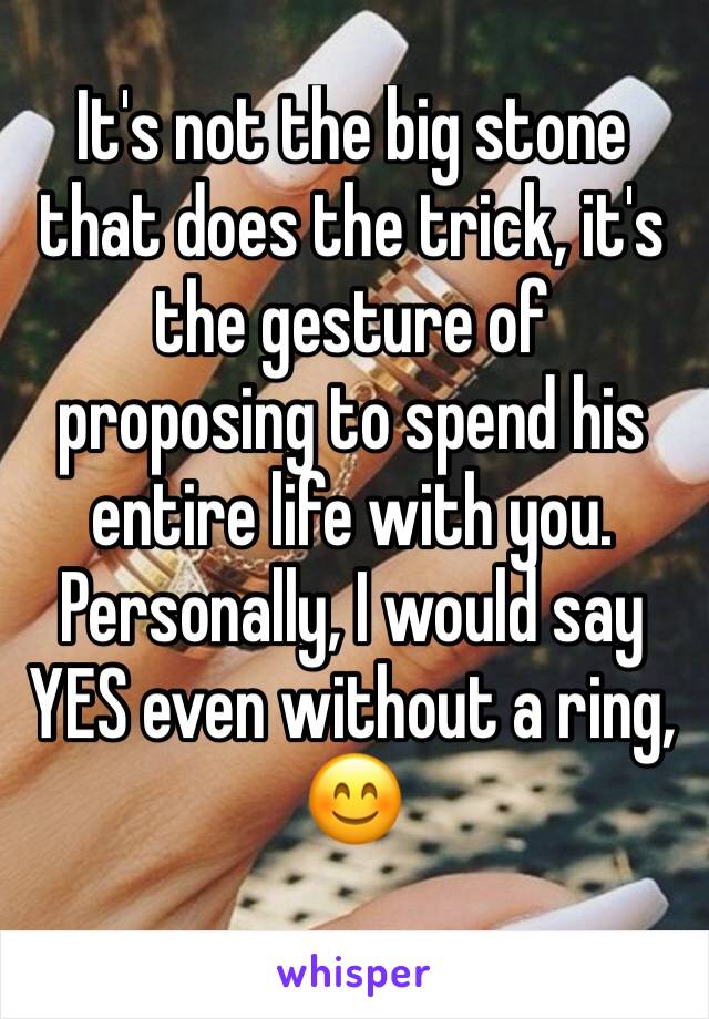 It's not the big stone that does the trick, it's the gesture of proposing to spend his entire life with you. 
Personally, I would say YES even without a ring, 😊