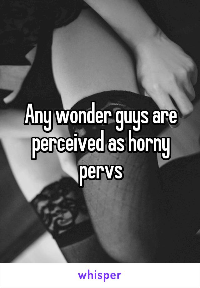 Any wonder guys are perceived as horny pervs