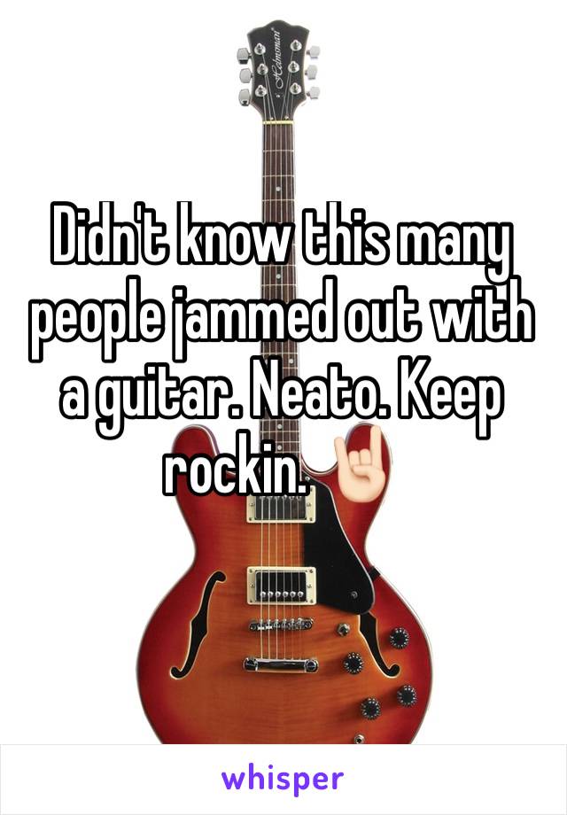 Didn't know this many people jammed out with a guitar. Neato. Keep rockin. 🤘🏻