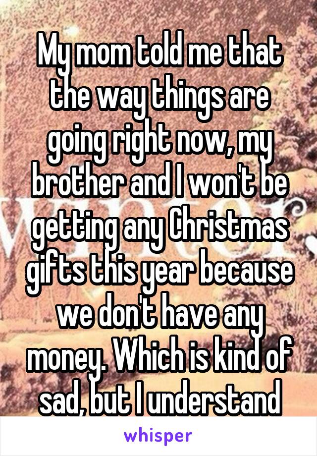 My mom told me that the way things are going right now, my brother and I won't be getting any Christmas gifts this year because we don't have any money. Which is kind of sad, but I understand