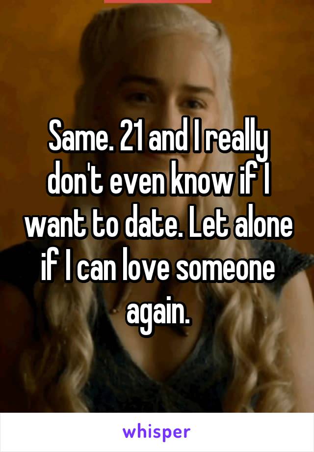 Same. 21 and I really don't even know if I want to date. Let alone if I can love someone again.